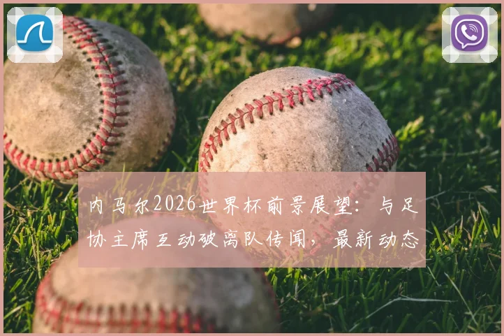 内马尔2026世界杯前景展望：与足协主席互动破离队传闻，最新动态及伤情恢复分析
