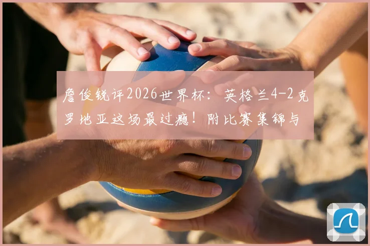 詹俊锐评2026世界杯：英格兰4-2克罗地亚这场最过瘾！附比赛集锦与技战术解析