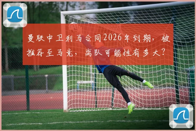 曼联中卫利马合同2026年到期,被推荐至马竞,离队可能性有多大?