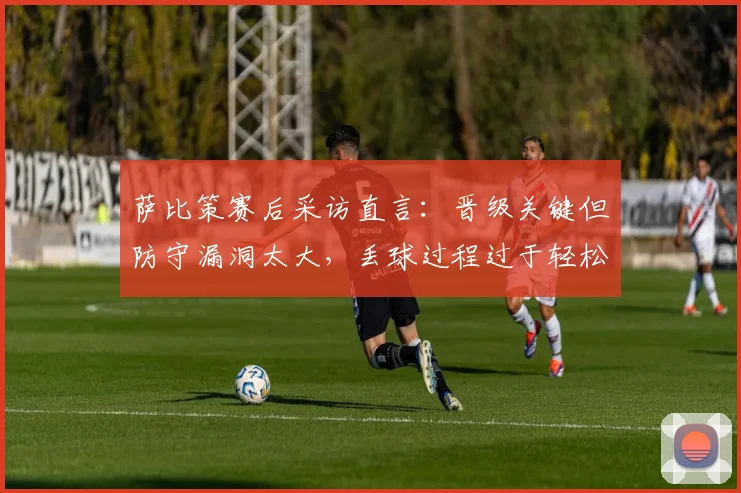 萨比策赛后采访直言：晋级关键但防守漏洞太大，丢球过程过于轻松引热议
